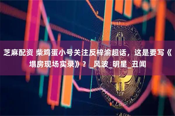 芝麻配资 柴鸡蛋小号关注反梓渝超话，这是要写《塌房现场实录》？_风波_明星_丑闻