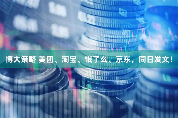 博大策略 美团、淘宝、饿了么、京东，同日发文！