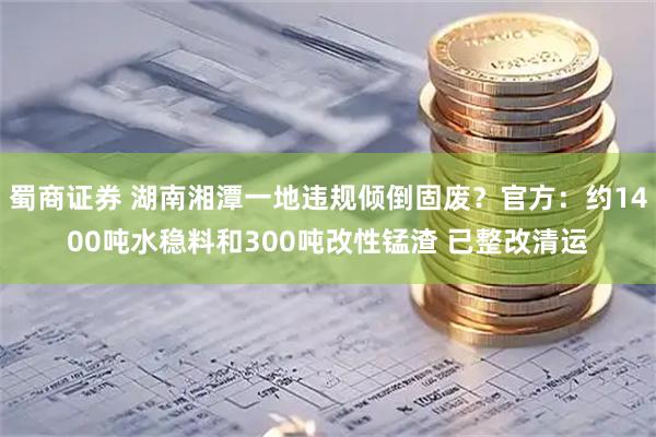 蜀商证券 湖南湘潭一地违规倾倒固废？官方：约1400吨水稳料和300吨改性锰渣 已整改清运