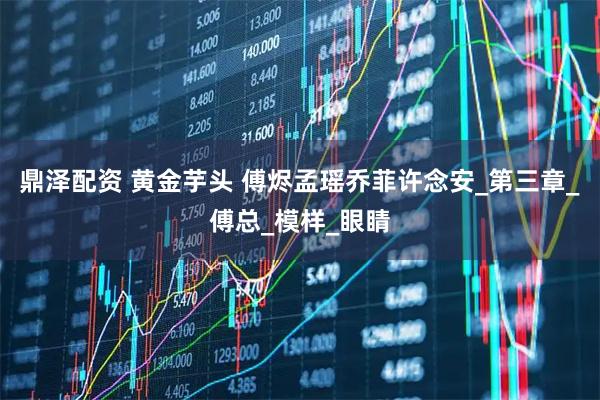 鼎泽配资 黄金芋头 傅烬孟瑶乔菲许念安_第三章_傅总_模样_眼睛
