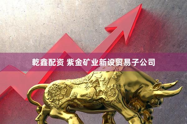 乾鑫配资 紫金矿业新设贸易子公司