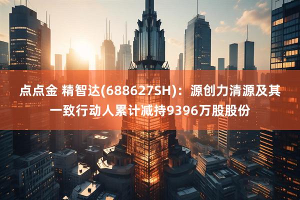 点点金 精智达(688627SH)：源创力清源及其一致行动人累计减持9396万股股份