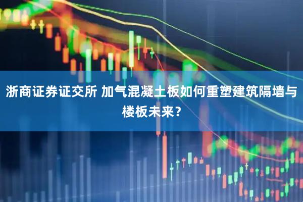 浙商证券证交所 加气混凝土板如何重塑建筑隔墙与楼板未来？