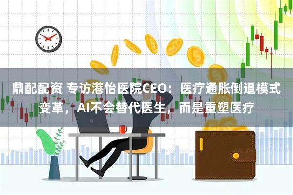 鼎配配资 专访港怡医院CEO：医疗通胀倒逼模式变革，AI不会替代医生，而是重塑医疗